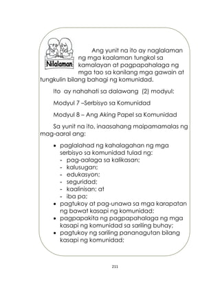 211
Ang yunit na ito ay naglalaman
ng mga kaalaman tungkol sa
kamalayan at pagpapahalaga ng
mga tao sa kanilang mga gawain at
tungkulin bilang bahagi ng komunidad.
Ito ay nahahati sa dalawang (2) modyul:
Modyul 7 –Serbisyo sa Komunidad
Modyul 8 – Ang Aking Papel sa Komunidad
Sa yunit na ito, inaasahang maipamamalas ng
mag-aaral ang:
 paglalahad ng kahalagahan ng mga
serbisyo sa komunidad tulad ng:
- pag-aalaga sa kalikasan;
- kalusugan;
- edukasyon;
- seguridad;
- kaalinisan; at
- iba pa;
 pagtukoy at pag-unawa sa mga karapatan
ng bawat kasapi ng komunidad;
 pagpapakita ng pagpapahalaga ng mga
kasapi ng komunidad sa sariling buhay;
 pagtukoy ng sariling pananagutan bilang
kasapi ng komunidad;
 