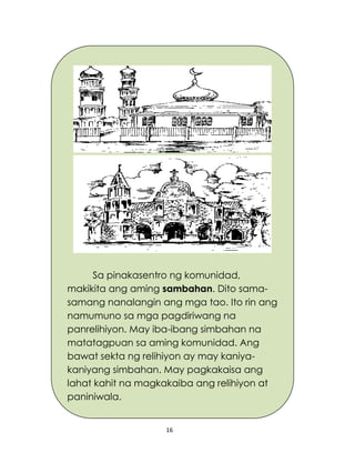 16
Sa pinakasentro ng komunidad,
makikita ang aming sambahan. Dito sama-
samang nanalangin ang mga tao. Ito rin ang
namumuno sa mga pagdiriwang na
panrelihiyon. May iba-ibang simbahan na
matatagpuan sa aming komunidad. Ang
bawat sekta ng relihiyon ay may kaniya-
kaniyang simbahan. May pagkakaisa ang
lahat kahit na magkakaiba ang relihiyon at
paniniwala.
 