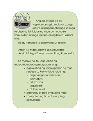 214
Ang modyul na ito ay
naglalaman ng kamalayan, pag-
unawa at pagpapahalaga sa mga
serbisyong ibinibigay ng mga bumubuo sa
komunidad at mga karapatan ng bawat kasapi
nito.
Ito ay nahahati sa dalawang (2) aralin:
Aralin 7.1 Mga Serbisyo sa Komunidad
Aralin 7.2 Mga Karapatan sa Aking Komunidad
Sa modyul na ito, inaasahan na
maipamamalas ng mag-aaral ang:
 paglalahad ng kahalagahan ng mga
serbisyo sa komunidad tulad ng:
- pag-aalaga sa kalikasan;
- kalusugan;
- edukasyon;
- seguridad;
- at iba pa; at
 pagtukoy at pag-unawa sa mga
 karapatan ng bawat kasapi ng
komunidad.
 