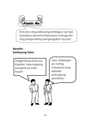 216
Basahin:
Serbisyong Totoo
Ano-ano ang serbisyong ibinibigay ng mga
bumubuo ng komunidad para matugunan
ang pangunahing pangangailan ng tao?
Magandang araw po,
Kapitan. May bagong
proyekto po pala
kayo?
Opo. Kailangan
po nating
maisaayos ang
kalsada
patungong
pamilihan.
 