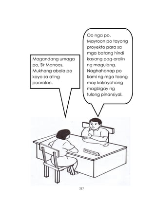 217
Magandang umaga
po, Sir Manoos.
Mukhang abala po
kayo sa ating
paaralan.
Oo nga po.
Mayroon po tayong
proyekto para sa
mga batang hindi
kayang pag-aralin
ng magulang.
Naghahanap po
kami ng mga taong
may kakayahang
magbigay ng
tulong pinansiyal.
 