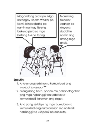 218
Sagutin:
1. Ano-anong serbisyo sa komunidad ang
sinasabi sa usapan?
2. Bilang isang bata, paano mo pahahalagahan
ang mga nabanggit na serbisyo sa
komunidad? Ilarawan ang sagot.
3. Ano pang serbisyo ng mga bumubuo sa
komunidad ang nararanasan mo na hindi
nabanggit sa usapan? Isa-isahin ito.
Magandang araw po. Mga
Barangay Health Worker po
kami. Ipinababatid po
namin na may libreng
bakuna para sa mga
batang 1-6 na taong
gulang sa Health Center.
Maraming
salamat.
Asahan po
ninyong
dadalhin
namin ang
aming mga
anak.
 