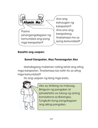 223
Basahin ang usapan:
Bawat Karapatan, May Pananagutan Ako
Mahalagang malaman nating lahat ang ating
mga karapatan. Tinatamasa ba natin ito sa ating
mga komunidad?
Ito ang usapan ng ilang mga bata.
Ano ang
kahulugan ng
karapatan?
Ano-ano ang
karapatang
tinatamasa mo sa
iyong komunidad?
Paano
pinangangalagaan ng
komunidad ang iyong
mga karapatan?
Ako ay isinilang na malusog.
Binigyan ng pangalan at
ipinarehistro sa tulong ng aming
komadrona sa Barangay.
Tungkulin kong pangalagaan
ang aking pangalan.
 
