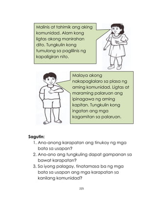 225
Sagutin:
1. Ano-anong karapatan ang tinukoy ng mga
bata sa usapan?
2. Ano-ano ang tungkuling dapat gampanan sa
bawat karapatan?
3. Sa iyong palagay, tinatamasa ba ng mga
bata sa usapan ang mga karapatan sa
kanilang komunidad?
Malinis at tahimik ang aking
komunidad. Alam kong
ligtas akong manirahan
dito. Tungkulin kong
tumulong sa paglilinis ng
kapaligiran nito.
Malaya akong
nakapaglalaro sa plasa ng
aming komunidad. Ligtas at
maraming palaruan ang
ipinagawa ng aming
kapitan. Tungkulin kong
ingatan ang mga
kagamitan sa palaruan.
 