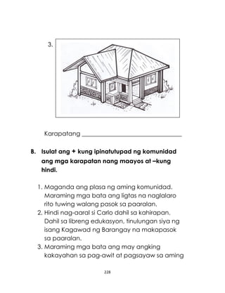 228
Karapatang _________________________________
B. Isulat ang + kung ipinatutupad ng komunidad
ang mga karapatan nang maayos at –kung
hindi.
1. Maganda ang plasa ng aming komunidad.
Maraming mga bata ang ligtas na naglalaro
rito tuwing walang pasok sa paaralan.
2. Hindi nag-aaral si Carlo dahil sa kahirapan.
Dahil sa libreng edukasyon, tinulungan siya ng
isang Kagawad ng Barangay na makapasok
sa paaralan.
3. Maraming mga bata ang may angking
kakayahan sa pag-awit at pagsayaw sa aming
3.
 