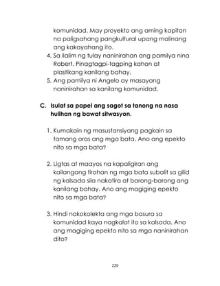 229
komunidad. May proyekto ang aming kapitan
na paligsahang pangkultural upang malinang
ang kakayahang ito.
4. Sa ilalim ng tulay naninirahan ang pamilya nina
Robert. Pinagtagpi-tagping kahon at
plastikang kanilang bahay.
5. Ang pamilya ni Angelo ay masayang
naninirahan sa kanilang komunidad.
C. Isulat sa papel ang sagot sa tanong na nasa
hulihan ng bawat sitwasyon.
1. Kumakain ng masustansiyang pagkain sa
tamang oras ang mga bata. Ano ang epekto
nito sa mga bata?
2. Ligtas at maayos na kapaligiran ang
kailangang tirahan ng mga bata subalit sa gilid
ng kalsada sila nakatira at barong-barong ang
kanilang bahay. Ano ang magiging epekto
nito sa mga bata?
3. Hindi nakokolekta ang mga basura sa
komunidad kaya nagkalat ito sa kalsada. Ano
ang magiging epekto nito sa mga naninirahan
dito?
 