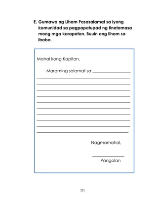 231
E. Gumawa ng Liham Pasasalamat sa iyong
komunidad sa pagpapatupad ng tinatamasa
mong mga karapatan. Buuin ang liham sa
ibaba.
Mahal kong Kapitan,
Maraming salamat sa __________________
____________________________________________
____________________________________________
____________________________________________
____________________________________________
____________________________________________
____________________________________________
____________________________________________
____________________________________________
____________________________________________
___________________________________________.
Nagmamahal,
_______________
Pangalan
 