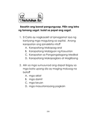 233
Basahin ang bawat pangungusap. Piliin ang letra
ng tamang sagot. Isulat sa papel ang sagot.
1. Si Carlo ay nagkasakit at ipinagamot siya ng
kaniyang mga magulang sa ospital. Anong
karapatan ang ipinakikita nito?
A. Karapatang Makapag-aral
B. Karapatang Mabigyan ng Kasuotan
C. Karapatan sa Pangangalagang Medikal
D. Karapatang Makapaglaro at Maglibang
2. Alin sa mga sumusunod ang dapat ibigay sa
mga bata upang sila ay maging malusog na
bata?
A. mga aklat
B. mga damit
C. mga laruan
D. mga masustansiyang pagkain
 