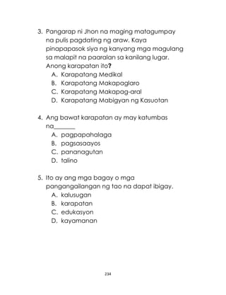 234
3. Pangarap ni Jhon na maging matagumpay
na pulis pagdating ng araw. Kaya
pinapapasok siya ng kanyang mga magulang
sa malapit na paaralan sa kanilang lugar.
Anong karapatan ito?
A. Karapatang Medikal
B. Karapatang Makapaglaro
C. Karapatang Makapag-aral
D. Karapatang Mabigyan ng Kasuotan
4. Ang bawat karapatan ay may katumbas
na_______
A. pagpapahalaga
B. pagsasaayos
C. pananagutan
D. talino
5. Ito ay ang mga bagay o mga
pangangailangan ng tao na dapat ibigay.
A. kalusugan
B. karapatan
C. edukasyon
D. kayamanan
 