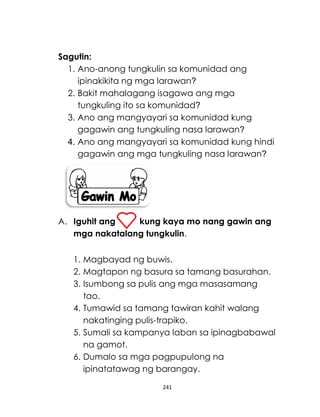 241
Sagutin:
1. Ano-anong tungkulin sa komunidad ang
ipinakikita ng mga larawan?
2. Bakit mahalagang isagawa ang mga
tungkuling ito sa komunidad?
3. Ano ang mangyayari sa komunidad kung
gagawin ang tungkuling nasa larawan?
4. Ano ang mangyayari sa komunidad kung hindi
gagawin ang mga tungkuling nasa larawan?
A. Iguhit ang kung kaya mo nang gawin ang
mga nakatalang tungkulin.
1. Magbayad ng buwis.
2. Magtapon ng basura sa tamang basurahan.
3. Isumbong sa pulis ang mga masasamang
tao.
4. Tumawid sa tamang tawiran kahit walang
nakatinging pulis-trapiko.
5. Sumali sa kampanya laban sa ipinagbabawal
na gamot.
6. Dumalo sa mga pagpupulong na
ipinatatawag ng barangay.
 