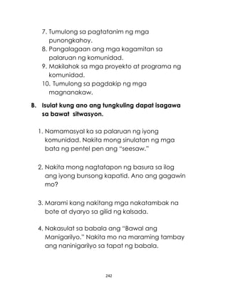 242
7. Tumulong sa pagtatanim ng mga
punongkahoy.
8. Pangalagaan ang mga kagamitan sa
palaruan ng komunidad.
9. Makilahok sa mga proyekto at programa ng
komunidad.
10. Tumulong sa pagdakip ng mga
magnanakaw.
B. Isulat kung ano ang tungkuling dapat isagawa
sa bawat sitwasyon.
1. Namamasyal ka sa palaruan ng iyong
komunidad. Nakita mong sinulatan ng mga
bata ng pentel pen ang “seesaw.”
2. Nakita mong nagtatapon ng basura sa ilog
ang iyong bunsong kapatid. Ano ang gagawin
mo?
3. Marami kang nakitang mga nakatambak na
bote at dyaryo sa gilid ng kalsada.
4. Nakasulat sa babala ang “Bawal ang
Manigarilyo.” Nakita mo na maraming tambay
ang naninigarilyo sa tapat ng babala.
 