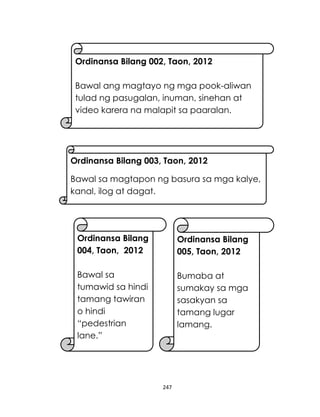 247
Ordinansa Bilang 002, Taon, 2012
Bawal ang magtayo ng mga pook-aliwan
tulad ng pasugalan, inuman, sinehan at
video karera na malapit sa paaralan.
Ordinansa Bilang
004, Taon, 2012
Bawal sa
tumawid sa hindi
tamang tawiran
o hindi
“pedestrian
lane.”
Ordinansa Bilang
005, Taon, 2012
Bumaba at
sumakay sa mga
sasakyan sa
tamang lugar
lamang.
Ordinansa Bilang 003, Taon, 2012
Bawal sa magtapon ng basura sa mga kalye,
kanal, ilog at dagat.
 