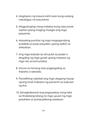 252
4. Magtapon ng basura kahit saan kung walang
nakalagay na basurahan.
5. Magpatugtog nang malakas kung nasa pook-
ospital upang maging masigla ang mga
pasyente.
6. Maaaring pumitas ng mga magagandang
bulaklak sa pook pasyalan upang dalhin sa
simbahan.
7. Ang mga babala ay isinusulat sa pader o
dingding ng mga gusali upang mabasa ng
mga tao sa komunidad.
8. Umuwi sa tamang oras pagkagaling sa
trabaho o eskwela.
9. Panatilihing nakatali ang mga alagang hayop
upang hindi makasira ng pananim sa bakuran
ng iba.
10. Ipinagbabawal ang pagsasakay nang labis
sa itinakdang bilang na mga upuan ng mga
pasahero sa pampublikong sasakyan.
 
