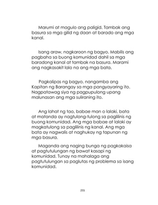 255
Marumi at magulo ang paligid. Tambak ang
basura sa mga gilid ng daan at barado ang mga
kanal.
Isang araw, nagkaroon ng bagyo. Mabilis ang
pagbaha sa buong komunidad dahil sa mga
baradong kanal at tambak na basura. Marami
ang nagkasakit lalo na ang mga bata.
Pagkalipas ng bagyo, nangamba ang
Kapitan ng Barangay sa mga pangyayaring ito.
Nagpatawag siya ng pagpupulong upang
malunasan ang mga suliraning ito.
Ang lahat ng tao, babae man o lalaki, bata
at matanda ay nagtulong-tulong sa paglilinis ng
buong komunidad. Ang mga babae at lalaki ay
magkatulong sa paglilinis ng kanal. Ang mga
bata ay nagwalis at naghukay ng tapunan ng
mga basura.
Maganda ang naging bunga ng pagkakaisa
at pagtutulungan ng bawat kasapi ng
komunidad. Tunay na mahalaga ang
pagtutulungan sa paglutas ng problema sa isang
komunidad.
 