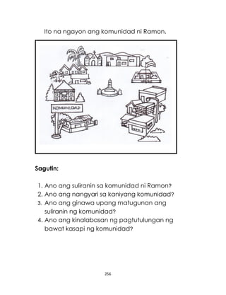 256
Ito na ngayon ang komunidad ni Ramon.
Sagutin:
1. Ano ang suliranin sa komunidad ni Ramon?
2. Ano ang nangyari sa kaniyang komunidad?
3. Ano ang ginawa upang matugunan ang
suliranin ng komunidad?
4. Ano ang kinalabasan ng pagtutulungan ng
bawat kasapi ng komunidad?
 