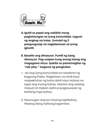 257
A.Iguhit sa papel ang nakikita mong
pagtutulungan sa iyong komunidad. Lagyan
ng angkop na kulay. Sumulat ng 2
pangungusap na naglalarawan sa iyong
iginuhit.
B. Basahin ang sitwasyon. Pumili ng isang
sitwasyon. Pag-usapan kung anong tulong ang
magagawa ninyo. Ipakita sa pamamagitan ng
“role play.” Isagawa ng pangkatan.
1. Isa ang iyong komunidad sa nasalanta ng
bagyong Pablo. Nagkataon na hindi kayo
naapektuhan ng baha dahil nasa mataas na
lugar ang inyong bahay. Marami ang walang
maisuot at makain dahil sa pagkawasak ng
kanilang mga bahay.
2. Nasunugan ang isa ninyong kapitbahay.
Walang silang natirang kagamitan.
 