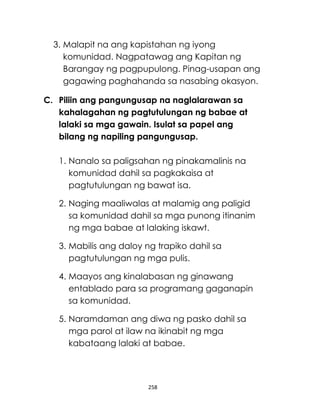 258
3. Malapit na ang kapistahan ng iyong
komunidad. Nagpatawag ang Kapitan ng
Barangay ng pagpupulong. Pinag-usapan ang
gagawing paghahanda sa nasabing okasyon.
C. Piliin ang pangungusap na naglalarawan sa
kahalagahan ng pagtutulungan ng babae at
lalaki sa mga gawain. Isulat sa papel ang
bilang ng napiling pangungusap.
1. Nanalo sa paligsahan ng pinakamalinis na
komunidad dahil sa pagkakaisa at
pagtutulungan ng bawat isa.
2. Naging maaliwalas at malamig ang paligid
sa komunidad dahil sa mga punong itinanim
ng mga babae at lalaking iskawt.
3. Mabilis ang daloy ng trapiko dahil sa
pagtutulungan ng mga pulis.
4. Maayos ang kinalabasan ng ginawang
entablado para sa programang gaganapin
sa komunidad.
5. Naramdaman ang diwa ng pasko dahil sa
mga parol at ilaw na ikinabit ng mga
kabataang lalaki at babae.
 