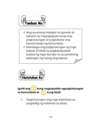 259
Iguhit ang kung nagpapakita ngpagtutulungan
sa komunidad at kung hindi.
1. Nagtutulungan ang mga kabataan sa
pagdidilig ng halaman sa plasa.
 Ang anumang mabigat na gawain at
suliranin ay mapagagaan kung may
pagtutulungan at pagkakaisa ang
bawat kasapi ng komunidad.
 Mahalaga ang pagtutulungan ng mga
babae at lalaki sa pagkakabuklod-
buklod ng mga tao lalo na sa panahong
kailangan ng tulong ang kapwa.
 