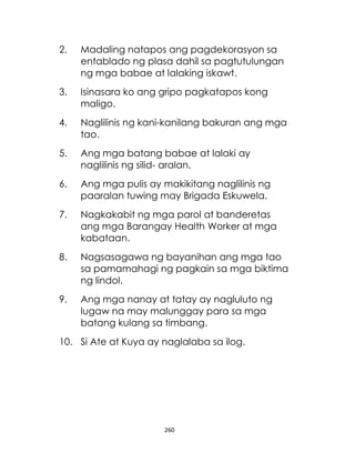 260
2. Madaling natapos ang pagdekorasyon sa
entablado ng plasa dahil sa pagtutulungan
ng mga babae at lalaking iskawt.
3. Isinasara ko ang gripo pagkatapos kong
maligo.
4. Naglilinis ng kani-kanilang bakuran ang mga
tao.
5. Ang mga batang babae at lalaki ay
naglilinis ng silid- aralan.
6. Ang mga pulis ay makikitang naglilinis ng
paaralan tuwing may Brigada Eskuwela.
7. Nagkakabit ng mga parol at banderetas
ang mga Barangay Health Worker at mga
kabataan.
8. Nagsasagawa ng bayanihan ang mga tao
sa pamamahagi ng pagkain sa mga biktima
ng lindol.
9. Ang mga nanay at tatay ay nagluluto ng
lugaw na may malunggay para sa mga
batang kulang sa timbang.
10. Si Ate at Kuya ay naglalaba sa ilog.
 