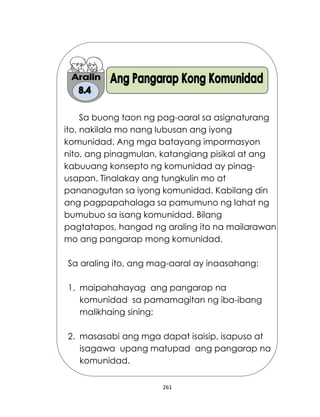 261
Sa buong taon ng pag-aaral sa asignaturang
ito, nakilala mo nang lubusan ang iyong
komunidad. Ang mga batayang impormasyon
nito, ang pinagmulan, katangiang pisikal at ang
kabuuang konsepto ng komunidad ay pinag-
usapan. Tinalakay ang tungkulin mo at
pananagutan sa iyong komunidad. Kabilang din
ang pagpapahalaga sa pamumuno ng lahat ng
bumubuo sa isang komunidad. Bilang
pagtatapos, hangad ng araling ito na mailarawan
mo ang pangarap mong komunidad.
Sa araling ito, ang mag-aaral ay inaasahang:
1. maipahahayag ang pangarap na
komunidad sa pamamagitan ng iba-ibang
malikhaing sining;
2. masasabi ang mga dapat isaisip, isapuso at
isagawa upang matupad ang pangarap na
komunidad.
 