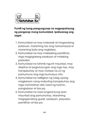 268
Pumili ng isang pangungusap na nagpapahayag
ng pangarap mong komunidad. Ipaliwanag ang
sagot.
1. Komunidad na may malawak at magandang
palaruan, maraming tao ang namamasyal at
maraming bata ang naglalaro.
2. Komunidad na may malalaking pamilihan,
mga magagarang sasakyan at malaking
paaralan.
3. Komunidad na tahimik ngunit maunlad, may
disiplina at pagtutulungan ang mga tao, may
hanapbuhay at may mataas na uri ng
pamumuno ang mga bumubuo nito.
4. Komunidad na naliligiran ng tubig upang
magkaroon nang mabuting hanapbuhay ang
mga naninirahan dito tulad ng turismo,
pangisdaan at iba pa.
5. Komunidad na nasa lungsod kung saan
maunlad ang pamumuhay. Maraming
magagandang gusali, sasakyan, pasyalan,
pamilihan at iba pa.
 
