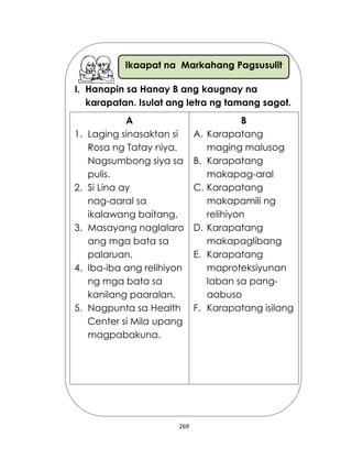 269
Ikaapat na Markahang Pagsusulit
I. Hanapin sa Hanay B ang kaugnay na
karapatan. Isulat ang letra ng tamang sagot.
A
1. Laging sinasaktan si
Rosa ng Tatay niya.
Nagsumbong siya sa
pulis.
2. Si Lina ay
nag-aaral sa
ikalawang baitang.
3. Masayang naglalaro
ang mga bata sa
palaruan.
4. Iba-iba ang relihiyon
ng mga bata sa
kanilang paaralan.
5. Nagpunta sa Health
Center si Mila upang
magpabakuna.
B
A. Karapatang
maging malusog
B. Karapatang
makapag-aral
C. Karapatang
makapamili ng
relihiyon
D. Karapatang
makapaglibang
E. Karapatang
maproteksiyunan
laban sa pang-
aabuso
F. Karapatang isilang
 