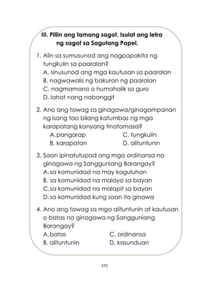272
III. Piliin ang tamang sagot. Isulat ang letra
ng sagot sa Sagutang Papel.
1. Alin sa sumusunod ang nagpapakita ng
tungkulin sa paaralan?
A. sinusunod ang mga kautusan sa paaralan
B. nagwawalis ng bakuran ng paaralan
C. nagmamano o humahalik sa guro
D. lahat nang nabanggit
2. Ano ang tawag sa ginagawa/ginagampanan
ng isang tao bilang katumbas ng mga
karapatang kanyang tinatamasa?
A.pangarap C. tungkulin
B. karapatan D. alituntunin
3. Saan ipinatutupad ang mga ordinansa na
ginagawa ng Sangguniang Barangay?
A.sa komunidad na may kaguluhan
B. sa komunidad na malayo sa bayan
C.sa komunidad na malapit sa bayan
D. sa komunidad kung saan ito ginawa
4. Ano ang tawag sa mga alituntunin at kautusan
o batas na ginagawa ng Sangguniang
Barangay?
A.batas C. ordinansa
B. alituntunin D. kasunduan
 