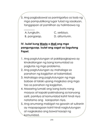 273
5. Ang pagbabawal sa paninigarilyo sa loob ng
mga pampublikong lugar tulad ng sasakyan,
tanggapan at pamilihan ay halimbawa ng
________
A.tungkulin. C. serbisyo.
B. pangarap. D. alituntunin.
IV. Isulat kung Wasto o Mali ang mga
pangungusap. Isulat ang sagot sa Sagutang
Papel.
1. Ang pagtutulungan at pakikipagkapwa ay
kinakailangan ng isang komunidad sa
paglutas ng mga problema.
2. Ang pagtutulungan ay mahalaga sa
panahon ng kagipitan at kalamidad.
3. Mahalaga ang pagtutulungan ng mga
babae at lalaki upang magkaisa ang mga
tao sa panahon ng kagipitan.
4. Maaaring lumaki ang isang bata nang
maayos at kapaki-pakinabang sa kanyang
sarili, pamilya at komunidad kahit hindi niya
natatamo ang karapatan niya.
5. Ang anumang mabigat na gawain at suliranin
ay mapapagaan kahit hindi nagtutulungan
at nagkakaisa ang bawat kasapi ng
komunidad.
 