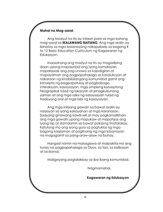 iii
Mahal na Mag-aaral,
Ang Modyul na ito ay inilaan para sa mga batang
mag-aaral sa IKALAWANG BAITANG. Ang mga aralin ay
ibinatay sa mga kasanayang nakapaloob sa bagong K
to 12 Basic Education Curriculum ng Kagawaran ng
Edukasyon.
Inaasahang ang modyul na ito ay magsisilbing
daan upang mapaunlad ang iyong kamalayan,
mapalawak ang pag-unawa sa kapaligiran at
mapayaman ang pagpapahalaga sa kasalukuyan at
nakaraan ng kinabibilangang komunidad gamit ang
konsepto ng pagpapatuloy at pagbabago,
interaksyon, kasaysayan, mga simpleng konseptong
heograpikal tulad ng lokasyon at pinagkukunang
yaman at ang mga saksi ng kasaysayan tulad ng
tradisyong oral at mga labi ng kasaysayan.
Ang mga inilaang gawain sa bawat aralin ay
naaayon sa iyong kakayahan at mga karanasan.
Sadyang ginawang kawili-wili at may pagkamalikhain
ang mga gawain upang mapukaw at mapataas ang
iyong isip at damdamin sa bawat paksang tinatalakay.
Katulong mo ang iyong guro sa pagtuklas ng mga
bagong kaalaman at paglinang ng mga kasanayan
na magagamit sa pang-araw-araw na buhay.
Hangad namin na maisagawa at maipakita mo ang
tunay na pagpapahalaga sa Diyos, sa tao, sa kalikasan
at sa bansa.
Maligayang paglalakbay sa iba-ibang komunidad.
Nagmamahal,
Kagawaran ng Edukasyon
 