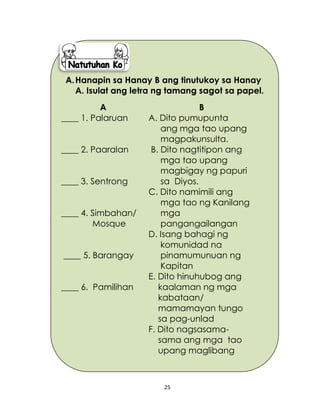 25
A.Hanapin sa Hanay B ang tinutukoy sa Hanay
A. Isulat ang letra ng tamang sagot sa papel.
A
____ 1. Palaruan
____ 2. Paaralan
____ 3. Sentrong
____ 4. Simbahan/
Mosque
____ 5. Barangay
____ 6. Pamilihan
B
A. Dito pumupunta
ang mga tao upang
magpakunsulta.
B. Dito nagtitipon ang
mga tao upang
magbigay ng papuri
sa Diyos.
C. Dito namimili ang
mga tao ng Kanilang
mga
pangangailangan
D. Isang bahagi ng
komunidad na
pinamumunuan ng
Kapitan
E. Dito hinuhubog ang
kaalaman ng mga
kabataan/
mamamayan tungo
sa pag-unlad
F. Dito nagsasama-
sama ang mga tao
upang maglibang
 