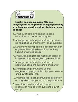 36
Basahin ang pangungusap. Piliin ang
pangungusap na nagsasaad at nagpapaliwanag
sa kahalagahan ng komunidad. Isulat ang sagot
sa papel.
1. Ang bawat bata ay kabilang sa isang
komunidad na dapat pahalagahan.
2. Ang mga tao sa isang komunidad ay patuloy
na nagsisikap upang makamit ang kaunlaran.
3. Kung may kapayapaan at pagkakaunawaan
ang bawat kasaping komunidad, walang
kaguluhang magaganap.
4. Ang diwang pagkakaisa ng bawat kasapi ay
isang mahalagang sangkap ng komunidad.
5. Ang mga tao sa isang komunidad ay
nagtutulungan para gumanda ang buhay.
6. Mahalaga ang komunidad upang
magkaroon ng pagkakaisa at pag-uunawaan
ang bawat kasapi nito.
7. Ang mga tao sa isang komunidad ay patuloy
na nagsisikap upang makamit ang kaunlaran.
8. Mahalaga ang komunidad upang
magkaroon ng pag-uugnayan ang bawat
kasapi
 