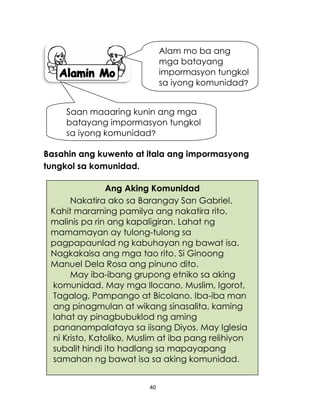 40
Basahin ang kuwento at itala ang impormasyong
tungkol sa komunidad.
Alam mo ba ang
mga batayang
impormasyon tungkol
sa iyong komunidad?
Saan maaaring kunin ang mga
batayang impormasyon tungkol
sa iyong komunidad?
Ang Aking Komunidad
Nakatira ako sa Barangay San Gabriel.
Kahit maraming pamilya ang nakatira rito,
malinis pa rin ang kapaligiran. Lahat ng
mamamayan ay tulong-tulong sa
pagpapaunlad ng kabuhayan ng bawat isa.
Nagkakaisa ang mga tao rito. Si Ginoong
Manuel Dela Rosa ang pinuno dito.
May iba-ibang grupong etniko sa aking
komunidad. May mga Ilocano, Muslim, Igorot,
Tagalog, Pampango at Bicolano. Iba-iba man
ang pinagmulan at wikang sinasalita, kaming
lahat ay pinagbubuklod ng aming
pananampalataya sa iisang Diyos. May Iglesia
ni Kristo, Katoliko, Muslim at iba pang relihiyon
subalit hindi ito hadlang sa mapayapang
samahan ng bawat isa sa aking komunidad.
 