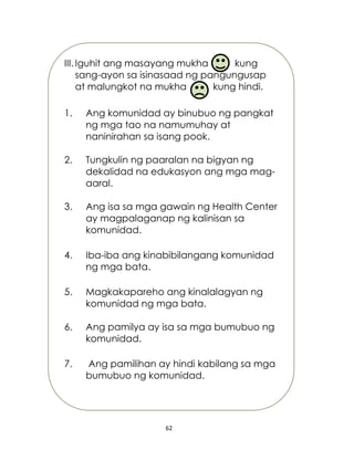 62
III. Iguhit ang masayang mukha kung
sang-ayon sa isinasaad ng pangungusap
at malungkot na mukha kung hindi.
1. Ang komunidad ay binubuo ng pangkat
ng mga tao na namumuhay at
naninirahan sa isang pook.
2. Tungkulin ng paaralan na bigyan ng
dekalidad na edukasyon ang mga mag-
aaral.
3. Ang isa sa mga gawain ng Health Center
ay magpalaganap ng kalinisan sa
komunidad.
4. Iba-iba ang kinabibilangang komunidad
ng mga bata.
5. Magkakapareho ang kinalalagyan ng
komunidad ng mga bata.
6. Ang pamilya ay isa sa mga bumubuo ng
komunidad.
7. Ang pamilihan ay hindi kabilang sa mga
bumubuo ng komunidad.
 