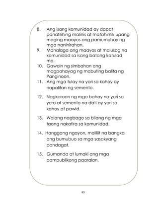 63
8. Ang isang komunidad ay dapat
panatilihing malinis at matahimik upang
maging maayos ang pamumuhay ng
mga naninirahan.
9. Mahalaga ang maayos at malusog na
komunidad sa isang batang katulad
mo.
10. Gawain ng simbahan ang
magpahayag ng mabuting balita ng
Panginoon.
11. Ang mga tulay na yari sa kahoy ay
napalitan ng semento.
12. Nagkaroon ng mga bahay na yari sa
yero at semento na dati ay yari sa
kahoy at pawid.
13. Walang nagbago sa bilang ng mga
taong nakatira sa komunidad.
14. Hanggang ngayon, maliliit na bangka
ang bumubuo sa mga sasakyang
pandagat.
15. Gumanda at lumaki ang mga
pampublikong paaralan.
 