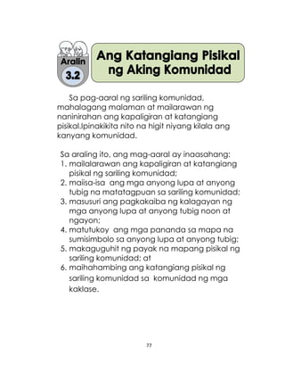 77
Sa pag-aaral ng sariling komunidad,
mahalagang malaman at mailarawan ng
naninirahan ang kapaligiran at katangiang
pisikal.Ipinakikita nito na higit niyang kilala ang
kanyang komunidad.
Sa araling ito, ang mag-aaral ay inaasahang:
1. mailalarawan ang kapaligiran at katangiang
pisikal ng sariling komunidad;
2. maiisa-isa ang mga anyong lupa at anyong
tubig na matatagpuan sa sariling komunidad;
3. masusuri ang pagkakaiba ng kalagayan ng
mga anyong lupa at anyong tubig noon at
ngayon;
4. matutukoy ang mga pananda sa mapa na
sumisimbolo sa anyong lupa at anyong tubig;
5. makaguguhit ng payak na mapang pisikal ng
sariling komunidad; at
6. maihahambing ang katangiang pisikal ng
sariling komunidad sa komunidad ng mga
kaklase.
 