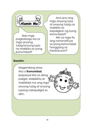 78
Basahin:
Ano-ano ang
mga anyong lupa
at anyong tubig na
makikita sa
kapaligiran ng iyong
komunidad?
Alin sa mga ito
ang nananatili pa
sa iyong komunidad
hanggang sa
kasalukuyan?
May mga
pagbabago ba sa
mga anyong
tubig/anyong lupa
na makikita sa iyong
komunidad?
Magandang araw. Ako
Ako si Komunidad.
Ipapasyal kita sa aking
paligid. Makikikita at
makikilala mo ang mga
anyong tubig at anyong
lupang nakapaligid sa
akin.
 