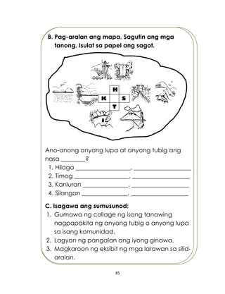 85
B. Pag-aralan ang mapa. Sagutin ang mga
tanong. Isulat sa papel ang sagot.
Ano-anong anyong lupa at anyong tubig ang
nasa ________?
1. Hilaga __________________, ___________________
2. Timog __________________, ___________________
3. Kanluran _______________, ___________________
4. Silangan _______________, ___________________
C. Isagawa ang sumusunod:
1. Gumawa ng collage ng isang tanawing
nagpapakita ng anyong tubig o anyong lupa
sa isang komunidad.
2. Lagyan ng pangalan ang iyong ginawa.
3. Magkaroon ng eksibit ng mga larawan sa silid-
aralan.
H
SK
T
 