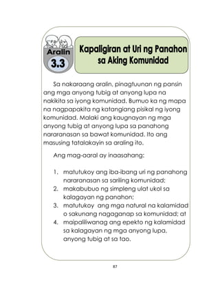 87
Sa nakaraang aralin, pinagtuunan ng pansin
ang mga anyong tubig at anyong lupa na
nakikita sa iyong komunidad. Bumuo ka ng mapa
na nagpapakita ng katangiang pisikal ng iyong
komunidad. Malaki ang kaugnayan ng mga
anyong tubig at anyong lupa sa panahong
nararanasan sa bawat komunidad. Ito ang
masusing tatalakayin sa araling ito.
Ang mag-aaral ay inaasahang:
1. matutukoy ang iba-ibang uri ng panahong
nararanasan sa sariling komunidad;
2. makabubuo ng simpleng ulat ukol sa
kalagayan ng panahon;
3. matutukoy ang mga natural na kalamidad
o sakunang nagaganap sa komunidad; at
4. maipaliliwanag ang epekto ng kalamidad
sa kalagayan ng mga anyong lupa,
anyong tubig at sa tao.
 