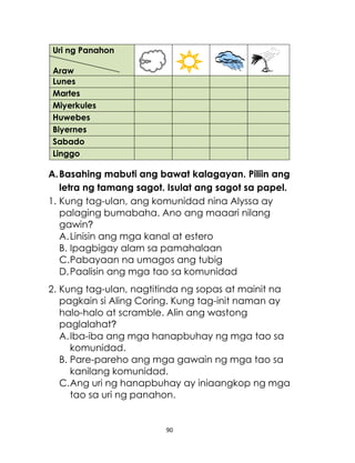 90
A.Basahing mabuti ang bawat kalagayan. Piliin ang
letra ng tamang sagot. Isulat ang sagot sa papel.
1. Kung tag-ulan, ang komunidad nina Alyssa ay
palaging bumabaha. Ano ang maaari nilang
gawin?
A.Linisin ang mga kanal at estero
B. Ipagbigay alam sa pamahalaan
C.Pabayaan na umagos ang tubig
D.Paalisin ang mga tao sa komunidad
2. Kung tag-ulan, nagtitinda ng sopas at mainit na
pagkain si Aling Coring. Kung tag-init naman ay
halo-halo at scramble. Alin ang wastong
paglalahat?
A.Iba-iba ang mga hanapbuhay ng mga tao sa
komunidad.
B. Pare-pareho ang mga gawain ng mga tao sa
kanilang komunidad.
C.Ang uri ng hanapbuhay ay iniaangkop ng mga
tao sa uri ng panahon.
Uri ng Panahon
Araw
Lunes
Martes
Miyerkules
Huwebes
Biyernes
Sabado
Linggo
 