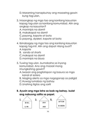91
D.Maraming hanapbuhay ang maaaring gawin
kung tag-ulan.
3. Iniaangkop ng mga tao ang kanilang kasuotan
kapag tag-ulan sa kanilang komunidad. Alin ang
angkop na kasuotan?
A.maninipis na damit
B. makakapal na damit
C.payong, kapote at bota
D.payong, dyaket, kapote at bota
4. Ibinabagay ng mga tao ang kanilang kasuotan
kapag tag-init. Alin ang dapat nilang isuot?
A.kapote
B. sando at shorts
C.makapal na damit
D.maninipis na blusa
5. Tuwing tag-ulan, bumabaha sa inyong
komunidad. Ano ang maaari mong
imungkahing gawin?
A.Iwasan ang pagtatapon ng basura sa mga
kanal at estero
B. Maging alerto sa mga nagaganap sa paligid
C.Huwag lumabas ng bahay
D.Unahing iligtas ang sarili
B. Ayusin ang mga letra sa loob ng bahay. Isulat
ang nabuong salita sa papel.
1. 3. 5.
 