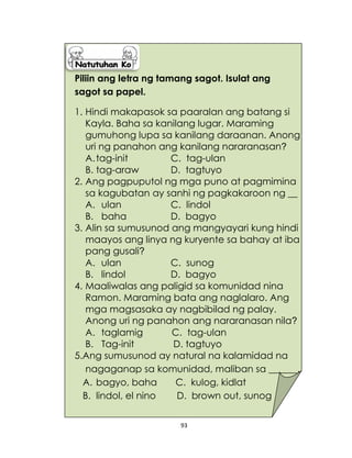 93
Piliin ang letra ng tamang sagot. Isulat ang
sagot sa papel.
1. Hindi makapasok sa paaralan ang batang si
Kayla. Baha sa kanilang lugar. Maraming
gumuhong lupa sa kanilang daraanan. Anong
uri ng panahon ang kanilang nararanasan?
A.tag-init C. tag-ulan
B. tag-araw D. tagtuyo
2. Ang pagpuputol ng mga puno at pagmimina
sa kagubatan ay sanhi ng pagkakaroon ng __
A. ulan C. lindol
B. baha D. bagyo
3. Alin sa sumusunod ang mangyayari kung hindi
maayos ang linya ng kuryente sa bahay at iba
pang gusali?
A. ulan C. sunog
B. lindol D. bagyo
4. Maaliwalas ang paligid sa komunidad nina
Ramon. Maraming bata ang naglalaro. Ang
mga magsasaka ay nagbibilad ng palay.
Anong uri ng panahon ang nararanasan nila?
A. taglamig C. tag-ulan
B. Tag-init D. tagtuyo
5.Ang sumusunod ay natural na kalamidad na
nagaganap sa komunidad, maliban sa ______.
A. bagyo, baha C. kulog, kidlat
B. lindol, el nino D. brown out, sunog
 