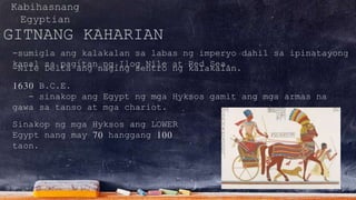 Kabihasnang
Egyptian
GITNANG KAHARIAN
-sumigla ang kalakalan sa labas ng imperyo dahil sa ipinatayong
kanal sa pagitan ng Ilog Nile at Red Sea.-Nile Delta ang naging sentro ng kalakalan.
1630 B.C.E.
- sinakop ang Egypt ng mga Hyksos gamit ang mga armas na
gawa sa tanso at mga chariot.
Sinakop ng mga Hyksos ang LOWER
Egypt nang may 70 hanggang 100
taon.
 