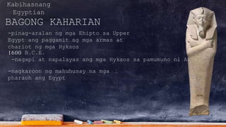Kabihasnang
Egyptian
BAGONG KAHARIAN
-pinag-aralan ng mga Ehipto sa Upper
Egypt ang paggamit ng mga armas at
chariot ng mga Hyksos
1600 B.C.E.
-nagapi at napalayas ang mga Hyksos sa pamumuno ni AHMOSE.
-nagkaroon ng mahuhusay na mga
pharaoh ang Egypt
 