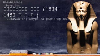 Kabihasnang
Egyptian
THUTMOSE III (1504-
1450 B.C.E.)
Lumawak ang Egypt sa pagsakop sa Syria at Nubia
 