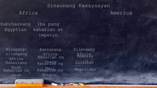 Sinaunang Kasaysayan
Africa America
Kabihasnang
Egyptian
Iba pang
kaharian at
imperyo
Kanlurang
Africa
Hilagang-
silangang
Africa
Silangang
Africa
Kahariang
Kush
Kaharian ng
Axum
Kaharian ng
GhanaKaharian ng
MaliKaharian ng
Songhai
Mombasa
Zanzibar
Mogadishu
 
