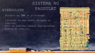 SISTEMA NG
PAGSULATHIEROGLYPH
Binubuo ng 700 na pictograph
Isinulat sa mga papel na gawa sa
Papyrus.
Pari at eskriba lamang ang marunong
bumasa at sumulat.
 