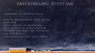 PANINIWALANG EGYPTIAN
-sumasamba sa maraming diyos
Amun-Ra (pangunahing diyos ng mga
Egyptian)
Osiris (diyos ng kamatayan)
Isis (diyosa ng pagkamayabong)
-naniniwala sa life after death
-sinamba ang araw, mga bituin at
ang Ilog Nile.
 