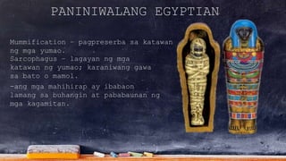 PANINIWALANG EGYPTIAN
Mummification – pagpreserba sa katawan
ng mga yumao.
-ang mga mahihirap ay ibabaon
lamang sa buhangin at pababaunan ng
mga kagamitan.
Sarcophagus – lagayan ng mga
katawan ng yumao; karaniwang gawa
sa bato o mamol.
 