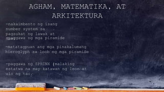 AGHAM, MATEMATIKA, AT
ARKITEKTURA
-nakaimbento ng isang
number system sa
pagsukat ng lawak at
dami
-matatagpuan ang mga pinakalumang
hieroglyph sa loob ng mga piramide
-paggawa ng mga piramide
-paggawa ng SPHINX (malaking
estatwa na may katawan ng leon at
ulo ng tao.
 
