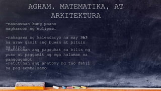 AGHAM, MATEMATIKA, AT
ARKITEKTURA
-naunawaan kung paano
nagkaroon ng eclipse.
-natutunan ang pagsukat sa bilis ng
puso at paggamit ng mga halaman sa
panggagamot
-nakagawa ng kalendaryo na may 365
na araw gamit ang buwan at bituin
na Sirus
-natutunan ang anatomy ng tao dahil
sa pag-eembalsamo
 